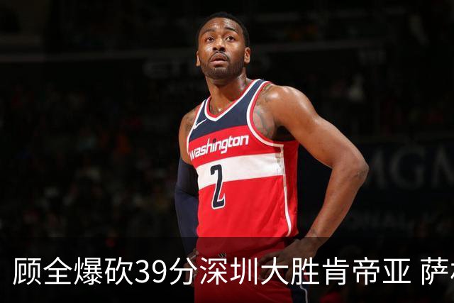 顾全爆砍39分深圳大胜肯帝亚 萨林杰21+21+10
